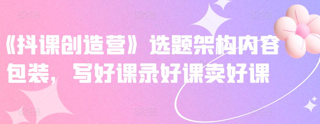 《抖课创造营》选题架构内容包装，写好课录好课卖好课-一号资源库