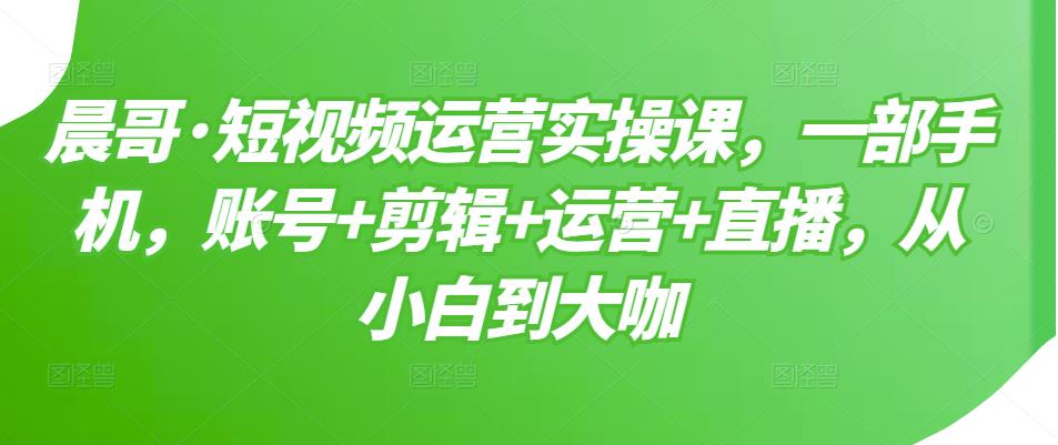 晨哥·短视频运营实操课，一部手机，账号+剪辑+运营+直播，从小白到大咖-一号资源库