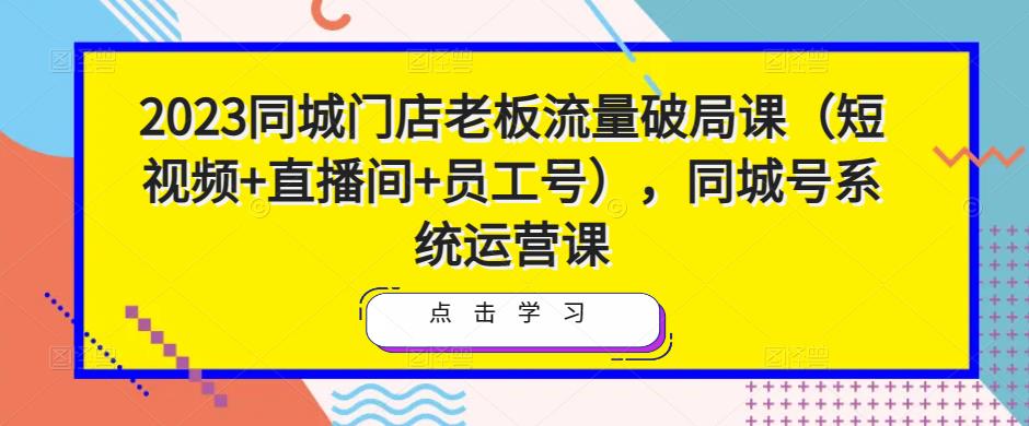 2023同城门店老板流量破局课（短视频+直播间+员工号），同城号系统运营课-一号资源库
