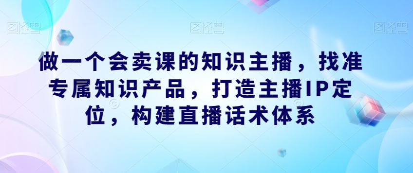 做一个会卖课的知识主播，找准专属知识产品，打造主播IP定位，构建直播话术体系-一号资源库