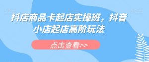 抖店商品卡起店实操班,抖音小店起店高阶玩法-一号资源库