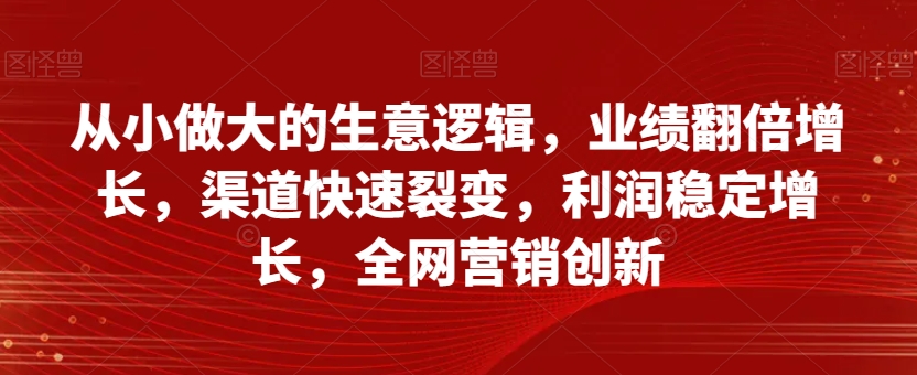 从小做大的生意逻辑，业绩翻倍增长，渠道快速裂变，利润稳定增长，全网营销创新-一号资源库