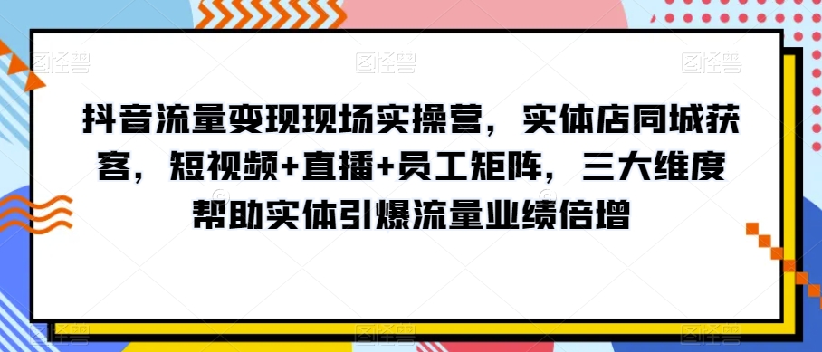 抖音流量变现现场实操营，实体店同城获客，短视频+直播+员工矩阵，三大维度帮助实体引爆流量业绩倍增-一号资源库