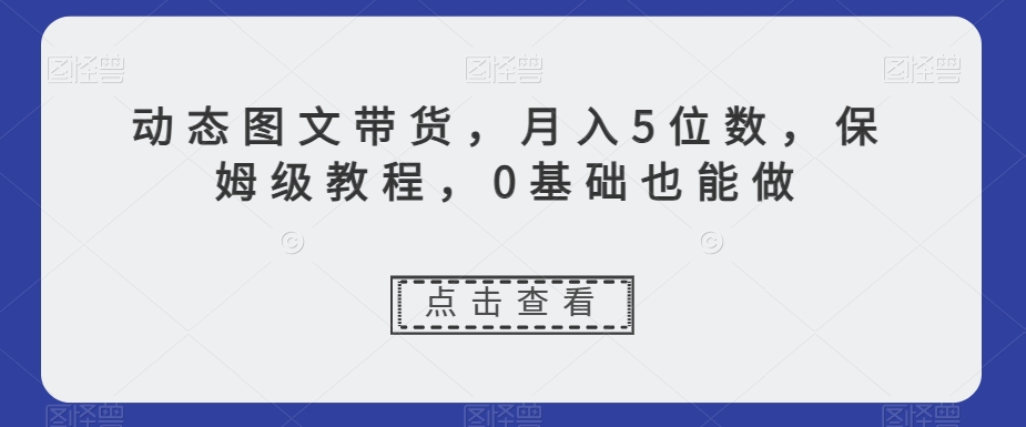 动态图文带货，月入5位数，保姆级教程，0基础也能做【揭秘】-一号资源库