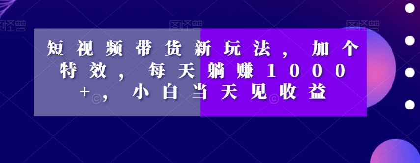 短视频带货新玩法，加个特效，每天躺赚1000+，小白当天见收益【揭秘】-一号资源库