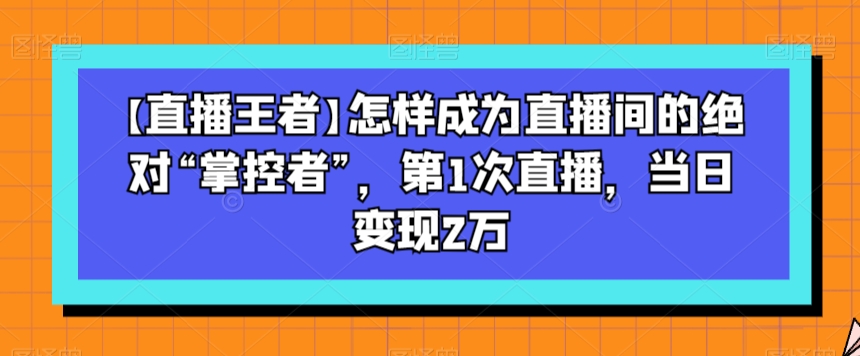 【直播王者】怎样成为直播间的绝对“掌控者”，第1次直播，当日变现2万-一号资源库