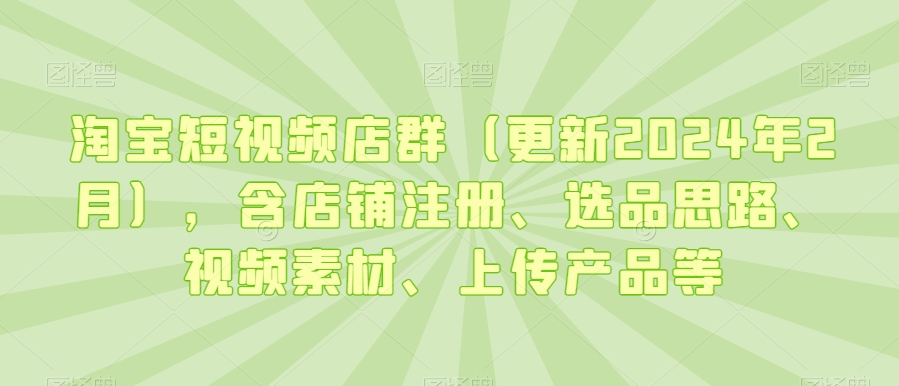 淘宝短视频店群(更新2024年2月),含店铺注册、选品思路、视频素材、上传产品等