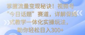 掌握流量变现秘诀！视频号“今日话题”赛道，详解保姆式教学一体化实操玩法，助你轻松日入300+【揭秘】-一号资源库