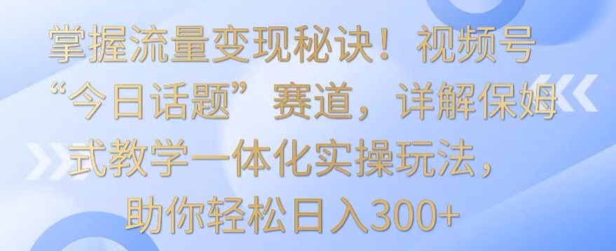 掌握流量变现秘诀！视频号“今日话题”赛道，详解保姆式教学一体化实操玩法，助你轻松日入300+【揭秘】-一号资源库