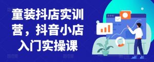 童装抖店实训营，抖音小店入门实操课-一号资源库