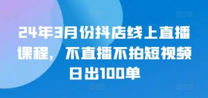 24年3月份抖店线上直播课程，不直播不拍短视频日出100单-一号资源库