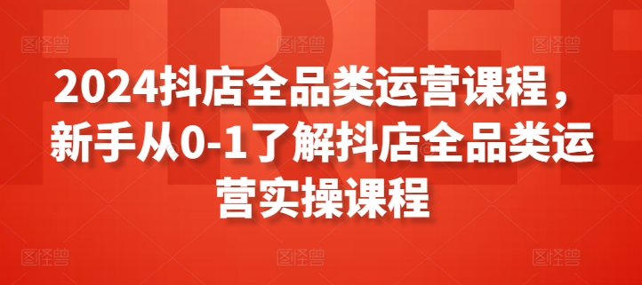 2024抖店全品类运营课程，新手从0-1了解抖店全品类运营实操课程-一号资源库