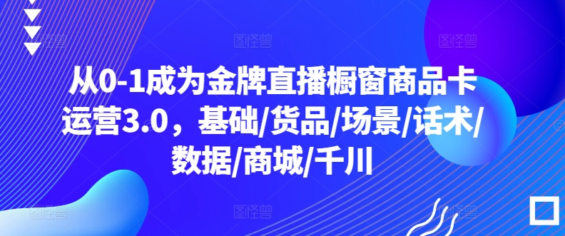 从0-1成为金牌直播橱窗商品卡运营3.0，基础/货品/场景/话术/数据/商城/千川-一号资源库