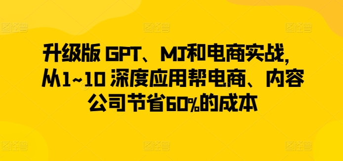升级版 GPT、MJ和电商实战，从1~10 深度应用帮电商、内容公司节省60%的成本-一号资源库