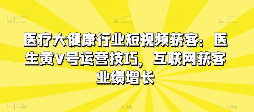 医疗大健康行业短视频获客：医生黄V号运营技巧，互联网获客业绩增长-一号资源库