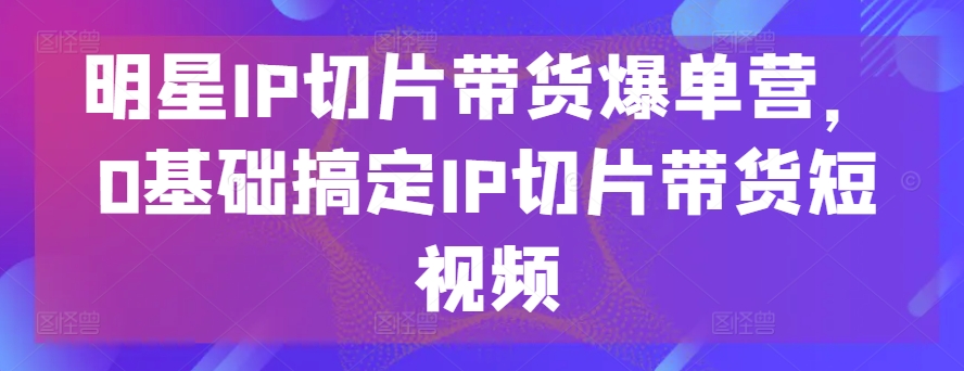 明星IP切片带货爆单营，0基础搞定IP切片带货短视频-一号资源库