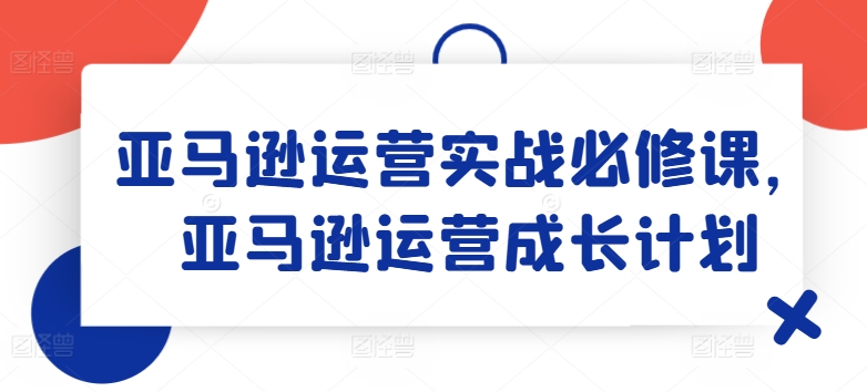 亚马逊运营实战必修课，亚马逊运营成长计划-一号资源库