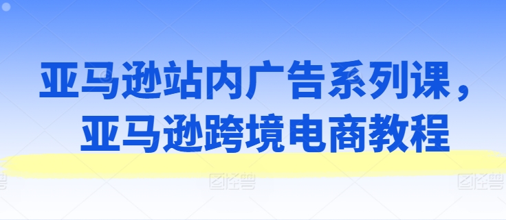 亚马逊站内广告系列课，亚马逊跨境电商教程-一号资源库