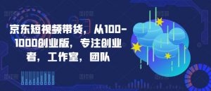 京东短视频带货，从100-1000创业版，专注创业者，工作室，团队-一号资源库