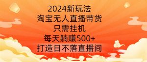 2024新玩法,淘宝无人直播带货,只需挂机,每天躺赚500+ 打造日不落直播间【揭秘】-一号资源库