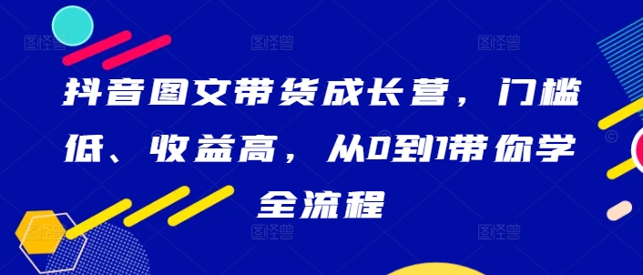 抖音图文带货成长营，门槛低、收益高，从0到1带你学全流程-一号资源库