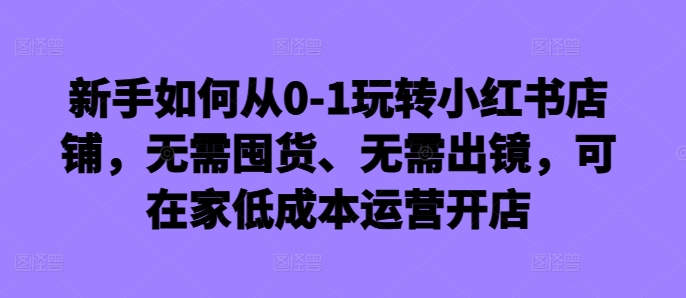 新手如何从0-1玩转小红书店铺，无需囤货、无需出镜，可在家低成本运营开店-一号资源库