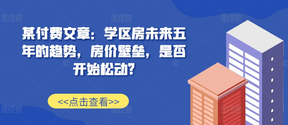 某付费文章：学区房未来五年的趋势，房价壁垒，是否开始松动?-一号资源库