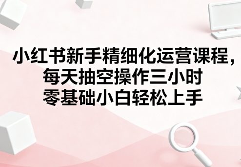小红书新手精细化运营课程，每天抽空操作三小时，零基础小白轻松上手-一号资源库