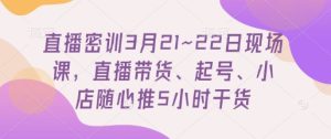 直播密训3月21~22日现场课，​直播带货、起号、小店随心推5小时干货-一号资源库